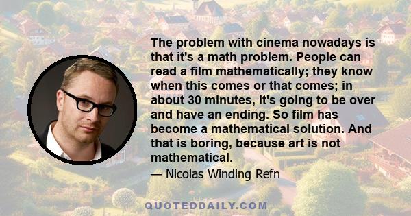 The problem with cinema nowadays is that it's a math problem. People can read a film mathematically; they know when this comes or that comes; in about 30 minutes, it's going to be over and have an ending. So film has