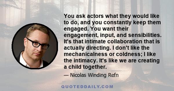 You ask actors what they would like to do, and you constantly keep them engaged. You want their engagement, input, and sensibilities. It's that intimate collaboration that is actually directing. I don't like the