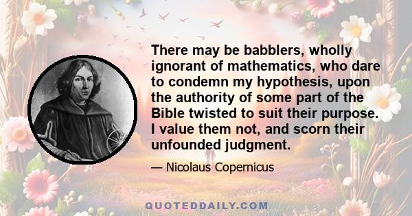 There may be babblers, wholly ignorant of mathematics, who dare to condemn my hypothesis, upon the authority of some part of the Bible twisted to suit their purpose. I value them not, and scorn their unfounded judgment.