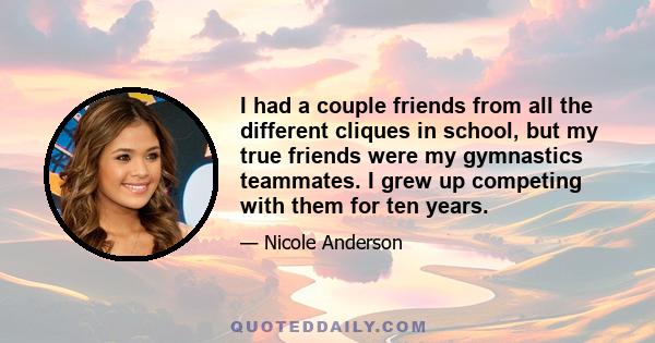 I had a couple friends from all the different cliques in school, but my true friends were my gymnastics teammates. I grew up competing with them for ten years.