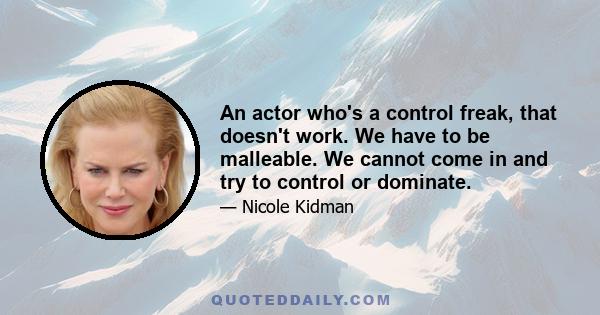 An actor who's a control freak, that doesn't work. We have to be malleable. We cannot come in and try to control or dominate.