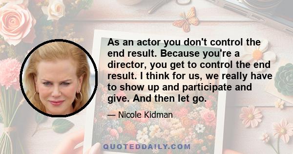 As an actor you don't control the end result. Because you're a director, you get to control the end result. I think for us, we really have to show up and participate and give. And then let go.