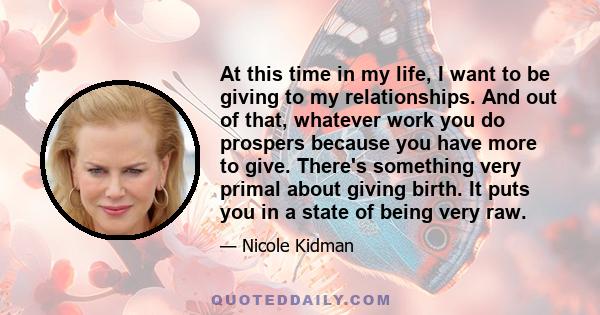 At this time in my life, I want to be giving to my relationships. And out of that, whatever work you do prospers because you have more to give. There's something very primal about giving birth. It puts you in a state of 