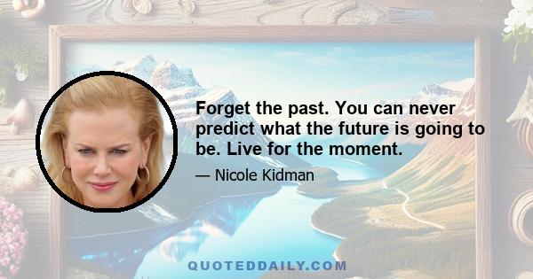 Forget the past. You can never predict what the future is going to be. Live for the moment.