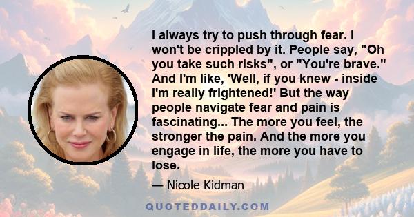 I always try to push through fear. I won't be crippled by it. People say, Oh you take such risks, or You're brave. And I'm like, 'Well, if you knew - inside I'm really frightened!' But the way people navigate fear and