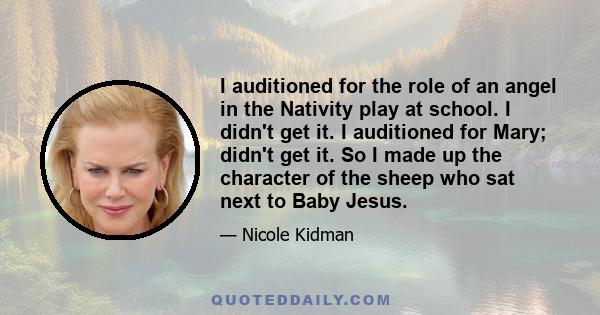I auditioned for the role of an angel in the Nativity play at school. I didn't get it. I auditioned for Mary; didn't get it. So I made up the character of the sheep who sat next to Baby Jesus.