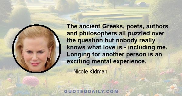 The ancient Greeks, poets, authors and philosophers all puzzled over the question but nobody really knows what love is - including me. Longing for another person is an exciting mental experience.