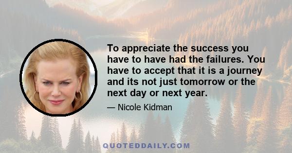 To appreciate the success you have to have had the failures. You have to accept that it is a journey and its not just tomorrow or the next day or next year.