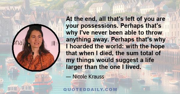 At the end, all that's left of you are your possessions. Perhaps that's why I've never been able to throw anything away. Perhaps that's why I hoarded the world: with the hope that when I died, the sum total of my things 