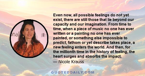 Even now, all possible feelings do not yet exist, there are still those that lie beyond our capacity and our imagination. From time to time, when a piece of music no one has ever written or a painting no one has ever