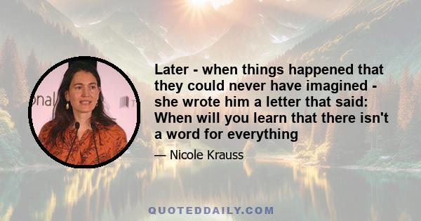 Later - when things happened that they could never have imagined - she wrote him a letter that said: When will you learn that there isn't a word for everything