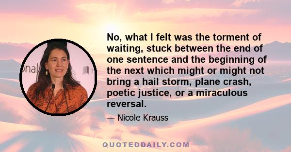 No, what I felt was the torment of waiting, stuck between the end of one sentence and the beginning of the next which might or might not bring a hail storm, plane crash, poetic justice, or a miraculous reversal.