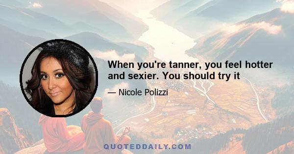 When you're tanner, you feel hotter and sexier. You should try it