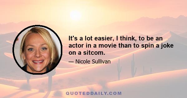 It's a lot easier, I think, to be an actor in a movie than to spin a joke on a sitcom.