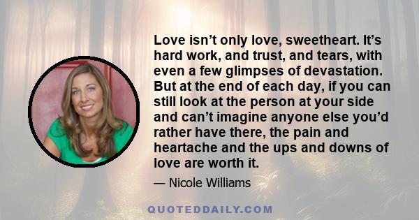 Love isn’t only love, sweetheart. It’s hard work, and trust, and tears, with even a few glimpses of devastation. But at the end of each day, if you can still look at the person at your side and can’t imagine anyone else 