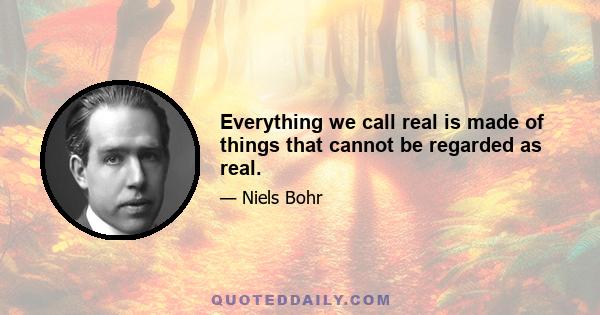 Everything we call real is made of things that cannot be regarded as real.