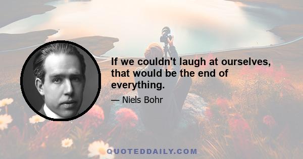 If we couldn't laugh at ourselves, that would be the end of everything.