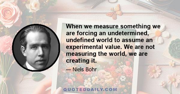 When we measure something we are forcing an undetermined, undefined world to assume an experimental value. We are not measuring the world, we are creating it.