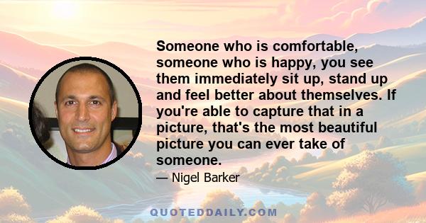 Someone who is comfortable, someone who is happy, you see them immediately sit up, stand up and feel better about themselves. If you're able to capture that in a picture, that's the most beautiful picture you can ever