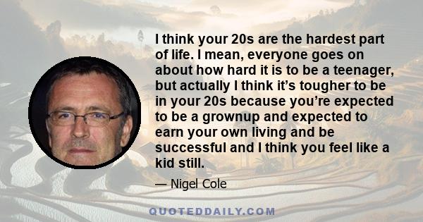 I think your 20s are the hardest part of life. I mean, everyone goes on about how hard it is to be a teenager, but actually I think it’s tougher to be in your 20s because you’re expected to be a grownup and expected to