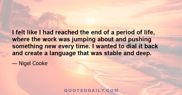 I felt like I had reached the end of a period of life, where the work was jumping about and pushing something new every time. I wanted to dial it back and create a language that was stable and deep.