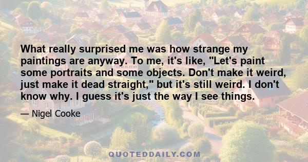 What really surprised me was how strange my paintings are anyway. To me, it's like, Let's paint some portraits and some objects. Don't make it weird, just make it dead straight, but it's still weird. I don't know why. I 