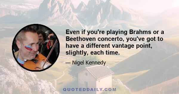 Even if you're playing Brahms or a Beethoven concerto, you've got to have a different vantage point, slightly, each time.