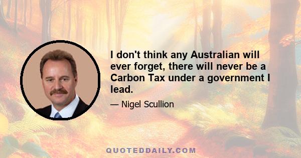 I don't think any Australian will ever forget, there will never be a Carbon Tax under a government I lead.