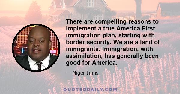 There are compelling reasons to implement a true America First immigration plan, starting with border security. We are a land of immigrants. Immigration, with assimilation, has generally been good for America.