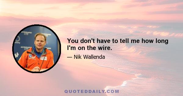 You don't have to tell me how long I'm on the wire.