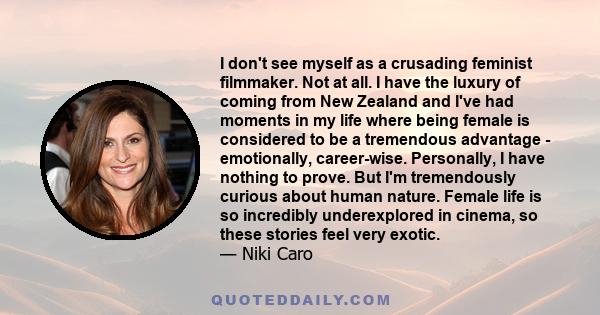 I don't see myself as a crusading feminist filmmaker. Not at all. I have the luxury of coming from New Zealand and I've had moments in my life where being female is considered to be a tremendous advantage - emotionally, 