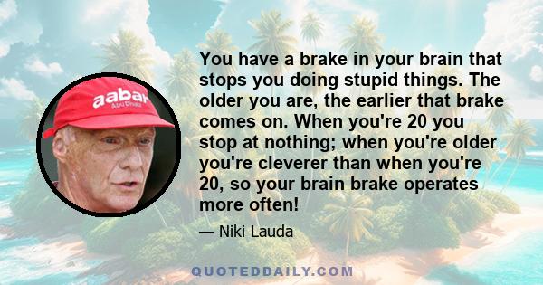 You have a brake in your brain that stops you doing stupid things. The older you are, the earlier that brake comes on. When you're 20 you stop at nothing; when you're older you're cleverer than when you're 20, so your