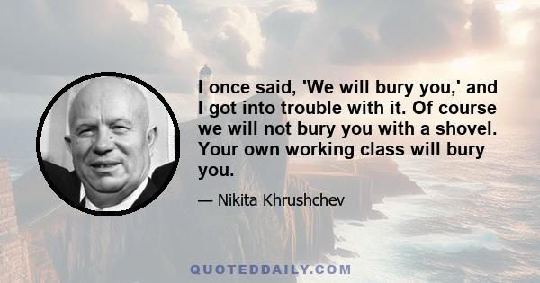 I once said, 'We will bury you,' and I got into trouble with it. Of course we will not bury you with a shovel. Your own working class will bury you.