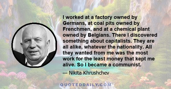 I worked at a factory owned by Germans, at coal pits owned by Frenchmen, and at a chemical plant owned by Belgians. There I discovered something about capitalists. They are all alike, whatever the nationality. All they