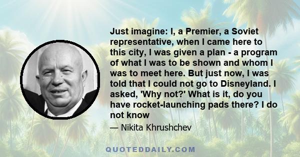 Just imagine: I, a Premier, a Soviet representative, when I came here to this city, I was given a plan - a program of what I was to be shown and whom I was to meet here. But just now, I was told that I could not go to