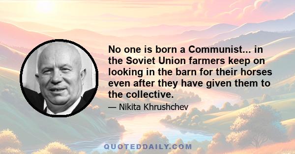 No one is born a Communist... in the Soviet Union farmers keep on looking in the barn for their horses even after they have given them to the collective.