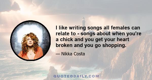 I like writing songs all females can relate to - songs about when you're a chick and you get your heart broken and you go shopping.