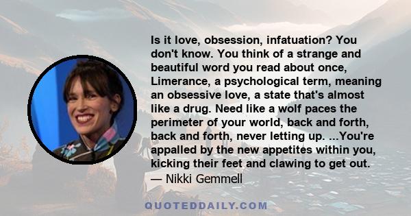 Is it love, obsession, infatuation? You don't know. You think of a strange and beautiful word you read about once, Limerance, a psychological term, meaning an obsessive love, a state that's almost like a drug. Need like 