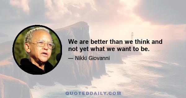 We are better than we think and not yet what we want to be.