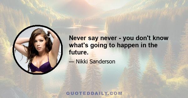 Never say never - you don't know what's going to happen in the future.