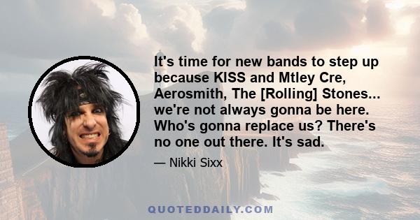 It's time for new bands to step up because KISS and Mtley Cre, Aerosmith, The [Rolling] Stones... we're not always gonna be here. Who's gonna replace us? There's no one out there. It's sad.