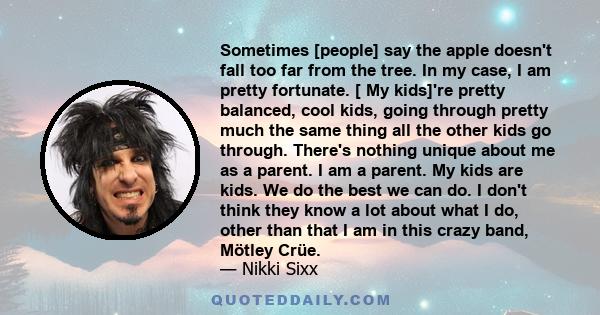 Sometimes [people] say the apple doesn't fall too far from the tree. In my case, I am pretty fortunate. [ My kids]'re pretty balanced, cool kids, going through pretty much the same thing all the other kids go through.