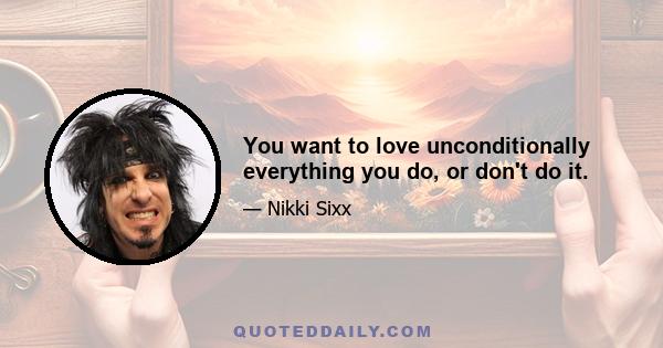 You want to love unconditionally everything you do, or don't do it.