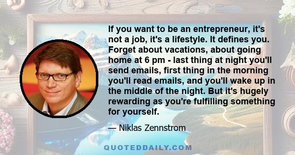 If you want to be an entrepreneur, it's not a job, it's a lifestyle. It defines you. Forget about vacations, about going home at 6 pm - last thing at night you'll send emails, first thing in the morning you'll read