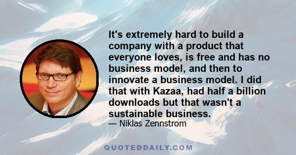 It's extremely hard to build a company with a product that everyone loves, is free and has no business model, and then to innovate a business model. I did that with Kazaa, had half a billion downloads but that wasn't a