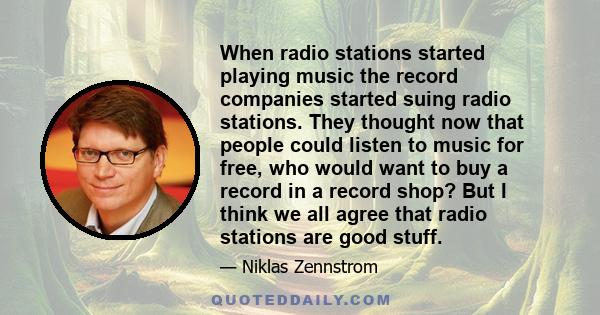 When radio stations started playing music the record companies started suing radio stations. They thought now that people could listen to music for free, who would want to buy a record in a record shop? But I think we