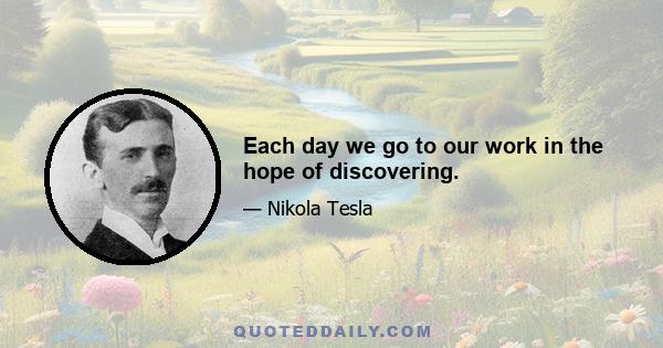 Each day we go to our work in the hope of discovering.