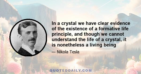 In a crystal we have clear evidence of the existence of a formative life principle, and though we cannot understand the life of a crystal, it is nonetheless a living being