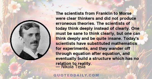 The scientists from Franklin to Morse were clear thinkers and did not produce erroneous theories. The scientists of today think deeply instead of clearly. One must be sane to think clearly, but one can think deeply and