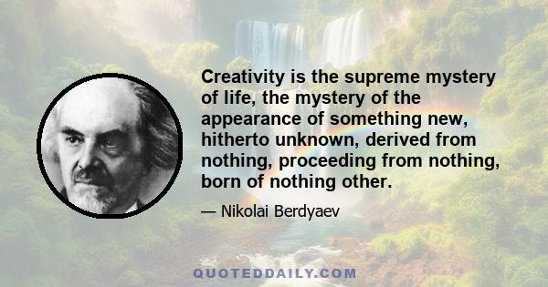 Creativity is the supreme mystery of life, the mystery of the appearance of something new, hitherto unknown, derived from nothing, proceeding from nothing, born of nothing other.